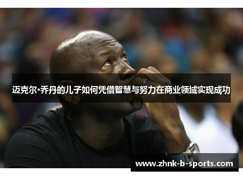 迈克尔·乔丹的儿子如何凭借智慧与努力在商业领域实现成功