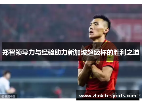 郑智领导力与经验助力新加坡超级杯的胜利之道 郑智领导力与经验助力新加坡超级杯的胜利之道