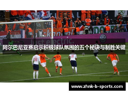 阿尔巴尼亚赛启示积极球队氛围的五个秘诀与制胜关键 阿尔巴尼亚赛启示积极球队氛围的五个秘诀与制胜关键