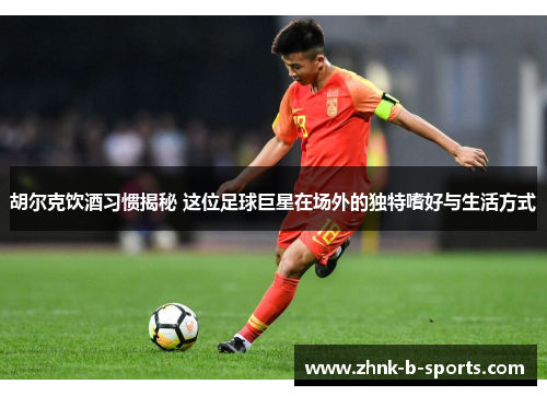 胡尔克饮酒习惯揭秘 这位足球巨星在场外的独特嗜好与生活方式