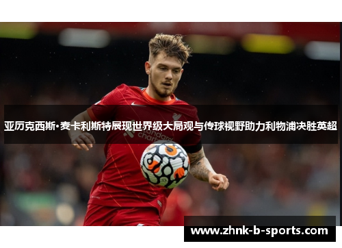 亚历克西斯·麦卡利斯特展现世界级大局观与传球视野助力利物浦决胜英超 亚历克西斯·麦卡利斯特展现世界级大局观与传球视野助力利物浦决胜英超