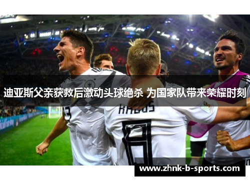 迪亚斯父亲获救后激动头球绝杀 为国家队带来荣耀时刻